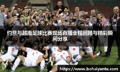 约旦与越南足球比赛现场直播全程回顾与精彩瞬间分享